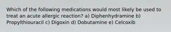 Which of the following medications would most likely be used to treat an acute allergic reaction? a) Diphenhydramine b) Propylthiouracil c) Digoxin d) Dobutamine e) Celcoxib