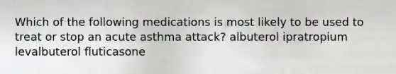 Which of the following medications is most likely to be used to treat or stop an acute asthma attack? albuterol ipratropium levalbuterol fluticasone