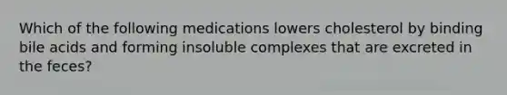 Which of the following medications lowers cholesterol by binding bile acids and forming insoluble complexes that are excreted in the feces?