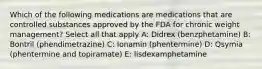 Which of the following medications are medications that are controlled substances approved by the FDA for chronic weight management? Select all that apply A: Didrex (benzphetamine) B: Bontril (phendimetrazine) C: Ionamin (phentermine) D: Qsymia (phentermine and topiramate) E: lisdexamphetamine