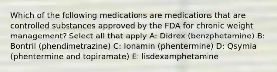 Which of the following medications are medications that are controlled substances approved by the FDA for chronic weight management? Select all that apply A: Didrex (benzphetamine) B: Bontril (phendimetrazine) C: Ionamin (phentermine) D: Qsymia (phentermine and topiramate) E: lisdexamphetamine