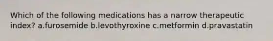 Which of the following medications has a narrow therapeutic index? a.furosemide b.levothyroxine c.metformin d.pravastatin