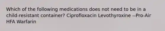 Which of the following medications does not need to be in a child-resistant container? Ciprofloxacin Levothyroxine --Pro-Air HFA Warfarin