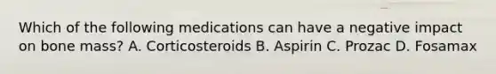 Which of the following medications can have a negative impact on bone mass? A. Corticosteroids B. Aspirin C. Prozac D. Fosamax