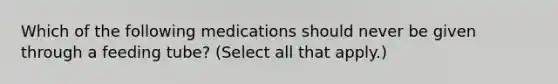 Which of the following medications should never be given through a feeding tube? (Select all that apply.)