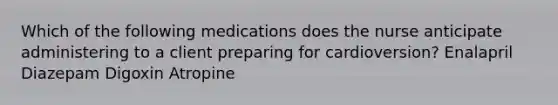 Which of the following medications does the nurse anticipate administering to a client preparing for cardioversion? Enalapril Diazepam Digoxin Atropine