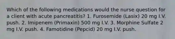 Which of the following medications would the nurse question for a client with acute pancreatitis? 1. Furosemide (Lasix) 20 mg I.V. push. 2. Imipenem (Primaxin) 500 mg I.V. 3. Morphine Sulfate 2 mg I.V. push. 4. Famotidine (Pepcid) 20 mg I.V. push.