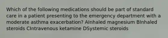 Which of the following medications should be part of standard care in a patient presenting to the emergency department with a moderate asthma exacerbation? AInhaled magnesium BInhaled steroids CIntravenous ketamine DSystemic steroids