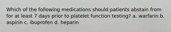 Which of the following medications should patients abstain from for at least 7 days prior to platelet function testing? a. warfarin b. aspirin c. ibuprofen d. heparin