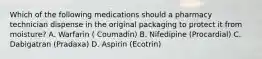 Which of the following medications should a pharmacy technician dispense in the original packaging to protect it from moisture? A. Warfarin ( Coumadin) B. Nifedipine (Procardial) C. Dabigatran (Pradaxa) D. Aspirin (Ecotrin)