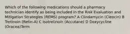 Which of the following medications should a pharmacy technician identify as being included in the Risk Evaluation and Mitigation Strategies (REMS) program? A Clindamycin (Cleocin) B Tretinoin (Retin-A) C Isotretinoin (Accutane) D Doxycycline (Oracea)Term