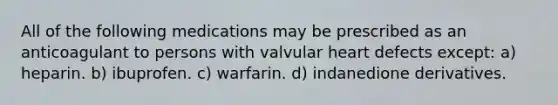 All of the following medications may be prescribed as an anticoagulant to persons with valvular heart defects except: a) heparin. b) ibuprofen. c) warfarin. d) indanedione derivatives.