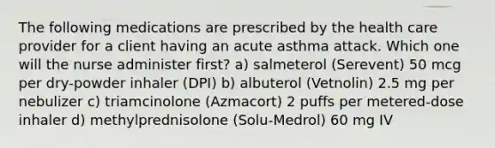 The following medications are prescribed by the health care provider for a client having an acute asthma attack. Which one will the nurse administer first? a) salmeterol (Serevent) 50 mcg per dry-powder inhaler (DPI) b) albuterol (Vetnolin) 2.5 mg per nebulizer c) triamcinolone (Azmacort) 2 puffs per metered-dose inhaler d) methylprednisolone (Solu-Medrol) 60 mg IV