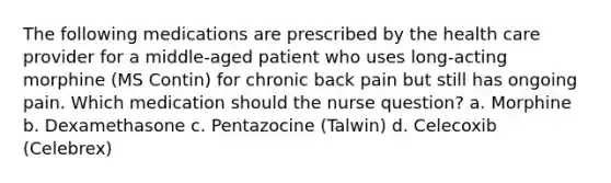 The following medications are prescribed by the health care provider for a middle-aged patient who uses long-acting morphine (MS Contin) for chronic back pain but still has ongoing pain. Which medication should the nurse question? a. Morphine b. Dexamethasone c. Pentazocine (Talwin) d. Celecoxib (Celebrex)