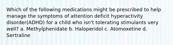 Which of the following medications might be prescribed to help manage the symptoms of attention deficit hyperactivity disorder(ADHD) for a child who isn't tolerating stimulants very well? a. Methylphenidate b. Haloperidol c. Atomoxetine d. Sertraline