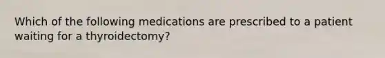 Which of the following medications are prescribed to a patient waiting for a thyroidectomy?