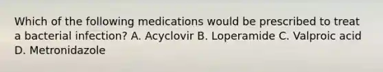 Which of the following medications would be prescribed to treat a bacterial infection? A. Acyclovir B. Loperamide C. Valproic acid D. Metronidazole