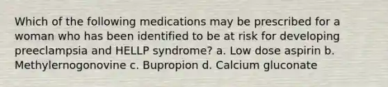 Which of the following medications may be prescribed for a woman who has been identified to be at risk for developing preeclampsia and HELLP syndrome? a. Low dose aspirin b. Methylernogonovine c. Bupropion d. Calcium gluconate