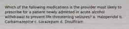 Which of the following medications is the provider most likely to prescribe for a patient newly admitted in acute alcohol withdrawal to prevent life threatening seizures? a. Haloperidol b. Carbamazepine c. Lorazepam d. Disulfiram