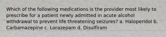 Which of the following medications is the provider most likely to prescribe for a patient newly admitted in acute alcohol withdrawal to prevent life threatening seizures? a. Haloperidol b. Carbamazepine c. Lorazepam d. Disulfiram