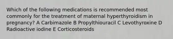 Which of the following medications is recommended most commonly for the treatment of maternal hyperthyroidism in pregnancy? A Carbimazole B Propylthiouracil C Levothyroxine D Radioactive iodine E Corticosteroids