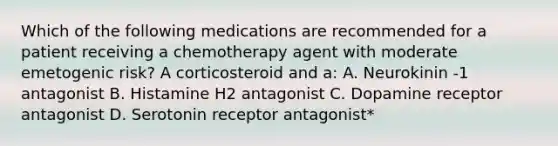 Which of the following medications are recommended for a patient receiving a chemotherapy agent with moderate emetogenic risk? A corticosteroid and a: A. Neurokinin -1 antagonist B. Histamine H2 antagonist C. Dopamine receptor antagonist D. Serotonin receptor antagonist*