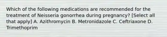 Which of the following medications are recommended for the treatment of Neisseria gonorrhea during pregnancy? [Select all that apply] A. Azithromycin B. Metronidazole C. Ceftriaxone D. Trimethoprim