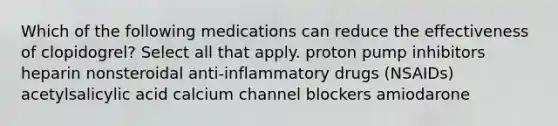 Which of the following medications can reduce the effectiveness of clopidogrel? Select all that apply. proton pump inhibitors heparin nonsteroidal anti-inflammatory drugs (NSAIDs) acetylsalicylic acid calcium channel blockers amiodarone