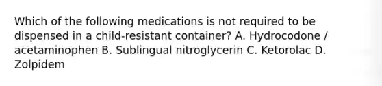 Which of the following medications is not required to be dispensed in a child-resistant container? A. Hydrocodone / acetaminophen B. Sublingual nitroglycerin C. Ketorolac D. Zolpidem