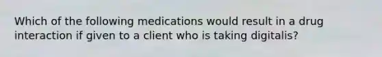 Which of the following medications would result in a drug interaction if given to a client who is taking digitalis?