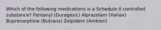 Which of the following medications is a Schedule II controlled substance? Fentanyl (Duragesic) Alprazolam (Xanax) Buprenorphine (Butrans) Zolpidem (Ambien)