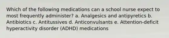 Which of the following medications can a school nurse expect to most frequently administer? a. Analgesics and antipyretics b. Antibiotics c. Antitussives d. Anticonvulsants e. Attention-deficit hyperactivity disorder (ADHD) medications