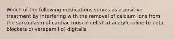 Which of the following medications serves as a positive treatment by interfering with the removal of calcium ions from the sarcoplasm of cardiac muscle cells? a) acetylcholine b) beta blockers c) verapamil d) digitalis