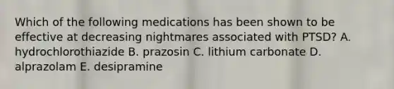 Which of the following medications has been shown to be effective at decreasing nightmares associated with PTSD? A. hydrochlorothiazide B. prazosin C. lithium carbonate D. alprazolam E. desipramine