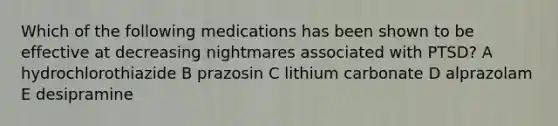 Which of the following medications has been shown to be effective at decreasing nightmares associated with PTSD? A hydrochlorothiazide B prazosin C lithium carbonate D alprazolam E desipramine