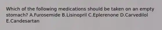 Which of the following medications should be taken on an empty stomach? A.Furosemide B.Lisinopril C.Eplerenone D.Carvedilol E.Candesartan