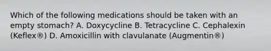 Which of the following medications should be taken with an empty stomach? A. Doxycycline B. Tetracycline C. Cephalexin (Keflex®) D. Amoxicillin with clavulanate (Augmentin®)