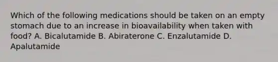 Which of the following medications should be taken on an empty stomach due to an increase in bioavailability when taken with food? A. Bicalutamide B. Abiraterone C. Enzalutamide D. Apalutamide