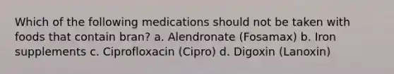 Which of the following medications should not be taken with foods that contain bran? a. Alendronate (Fosamax) b. Iron supplements c. Ciprofloxacin (Cipro) d. Digoxin (Lanoxin)