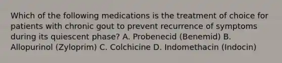 Which of the following medications is the treatment of choice for patients with chronic gout to prevent recurrence of symptoms during its quiescent phase? A. Probenecid (Benemid) B. Allopurinol (Zyloprim) C. Colchicine D. Indomethacin (Indocin)