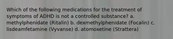 Which of the following medications for the treatment of symptoms of ADHD is not a controlled substance? a. methylphenidate (Ritalin) b. dexmethylphenidate (Focalin) c. lisdeamfetamine (Vyvanse) d. atomoxetine (Strattera)