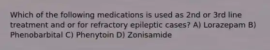 Which of the following medications is used as 2nd or 3rd line treatment and or for refractory epileptic cases? A) Lorazepam B) Phenobarbital C) Phenytoin D) Zonisamide