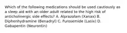 Which of the following medications should be used cautiously as a sleep aid with an older adult related to the high risk of anticholinergic side effects? A. Alprazolam (Xanax) B. Diphenhydramine (Benadryl) C. Furosemide (Lasix) D. Gabapentin (Neurontin)