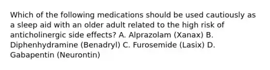 Which of the following medications should be used cautiously as a sleep aid with an older adult related to the high risk of anticholinergic side effects? A. Alprazolam (Xanax) B. Diphenhydramine (Benadryl) C. Furosemide (Lasix) D. Gabapentin (Neurontin)