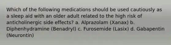 Which of the following medications should be used cautiously as a sleep aid with an older adult related to the high risk of anticholinergic side effects? a. Alprazolam (Xanax) b. Diphenhydramine (Benadryl) c. Furosemide (Lasix) d. Gabapentin (Neurontin)