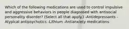 Which of the following medications are used to control impulsive and aggressive behaviors in people diagnosed with antisocial personality disorder? (Select all that apply.) -Antidepressants -Atypical antipsychotics -Lithium -Antianxiety medications