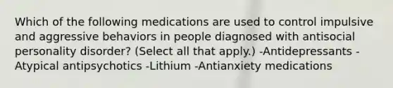 Which of the following medications are used to control impulsive and aggressive behaviors in people diagnosed with antisocial personality disorder? (Select all that apply.) -Antidepressants -Atypical antipsychotics -Lithium -Antianxiety medications