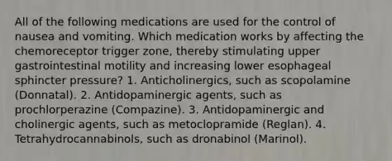 All of the following medications are used for the control of nausea and vomiting. Which medication works by affecting the chemoreceptor trigger zone, thereby stimulating upper gastrointestinal motility and increasing lower esophageal sphincter pressure? 1. Anticholinergics, such as scopolamine (Donnatal). 2. Antidopaminergic agents, such as prochlorperazine (Compazine). 3. Antidopaminergic and cholinergic agents, such as metoclopramide (Reglan). 4. Tetrahydrocannabinols, such as dronabinol (Marinol).