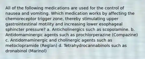 All of the following medications are used for the control of nausea and vomiting. Which medication works by affecting the chemoreceptor trigger zone, thereby stimulating upper gastrointestinal motility and increasing lower esophageal sphincter pressure? a. Anticholinergics such as scopolamine. b. Antidomaminergic agents such as prochlorperazine (Compazine) c. Antidomaminergic and cholinergic agents such as metoclopramide (Reglan) d. Tetrahydrocannabinols such as dronabinol (Marinol)