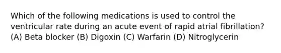 Which of the following medications is used to control the ventricular rate during an acute event of rapid atrial fibrillation? (A) Beta blocker (B) Digoxin (C) Warfarin (D) Nitroglycerin